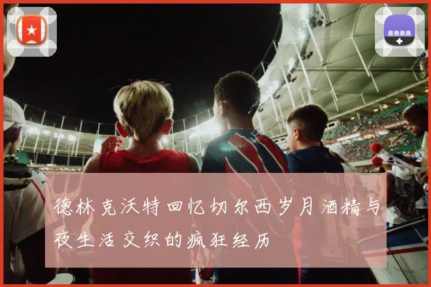 德林克沃特回忆切尔西岁月酒精与夜生活交织的疯狂经历