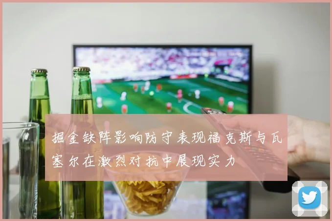掘金缺阵影响防守表现福克斯与瓦塞尔在激烈对抗中展现实力
