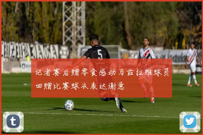 记者赛后赠零食感动马兹拉维球员回赠比赛球衣表达谢意