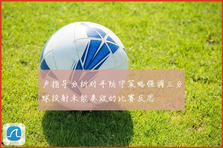 卢指导分析对手防守策略强调三分球投射未能奏效的比赛反思