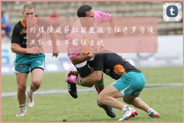 外媒报道萨拉赫直接飞往开罗与埃及队会合不前往吉达