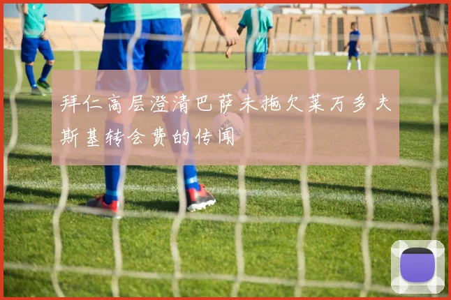 拜仁高层澄清巴萨未拖欠莱万多夫斯基转会费的传闻