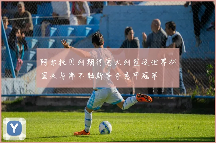 阿尔托贝利期待意大利重返世界杯国米与那不勒斯争夺意甲冠军