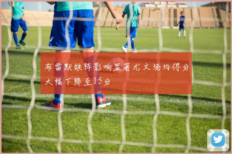 布雷默缺阵影响显著尤文场均得分大幅下降至15分