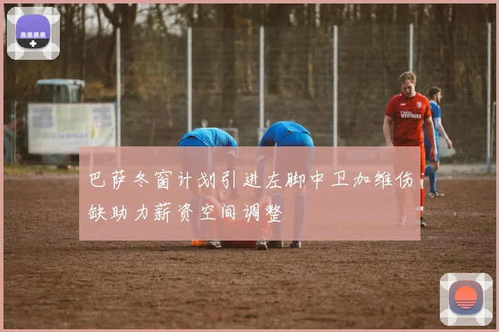 巴萨冬窗计划引进左脚中卫加维伤缺助力薪资空间调整