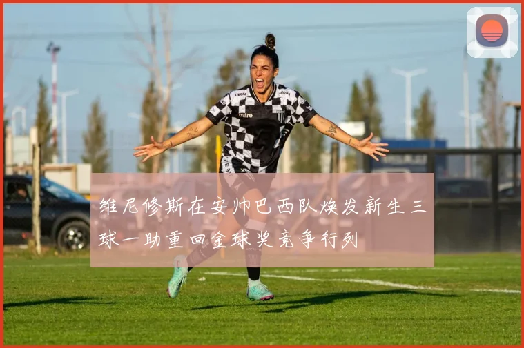 维尼修斯在安帅巴西队焕发新生三球一助重回金球奖竞争行列