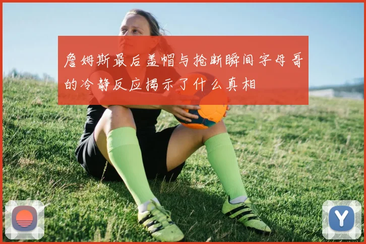 詹姆斯最后盖帽与抢断瞬间字母哥的冷静反应揭示了什么真相
