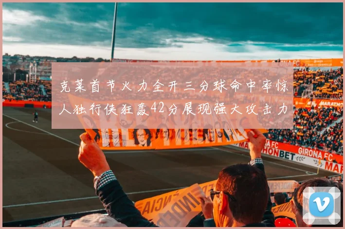 克莱首节火力全开三分球命中率惊人独行侠狂轰42分展现强大攻击力