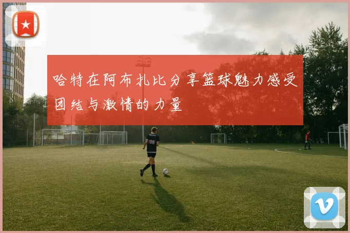 哈特在阿布扎比分享篮球魅力感受团结与激情的力量
