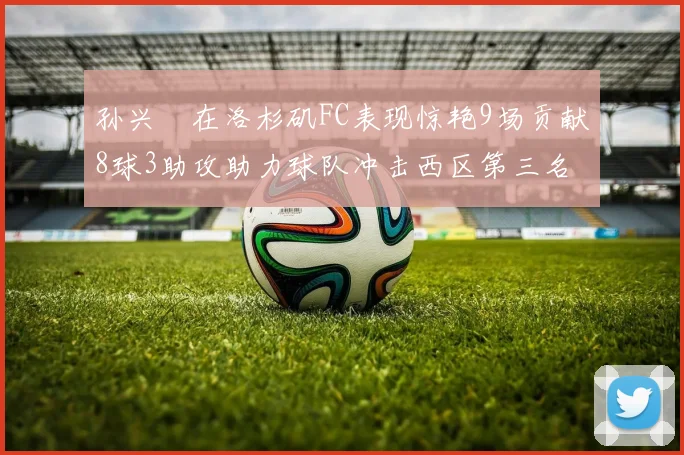 孙兴慜在洛杉矶FC表现惊艳9场贡献8球3助攻助力球队冲击西区第三名