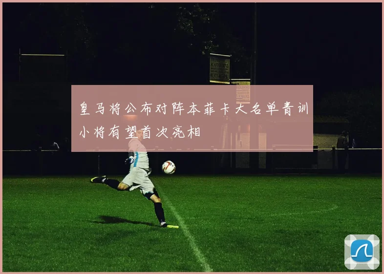 皇马将公布对阵本菲卡大名单青训小将有望首次亮相