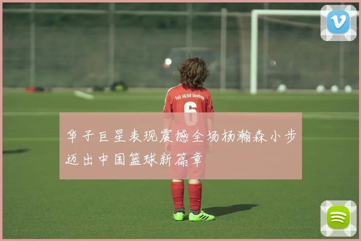 华子巨星表现震撼全场杨瀚森小步迈出中国篮球新篇章