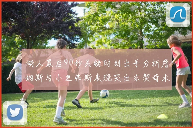 湖人最后90秒关键时刻出手分析詹姆斯与小里弗斯表现突出东契奇未能发力