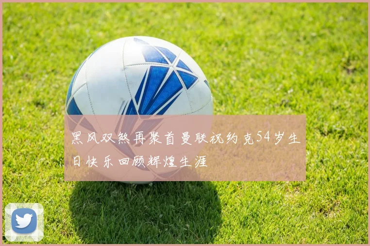 黑风双煞再聚首曼联祝约克54岁生日快乐回顾辉煌生涯