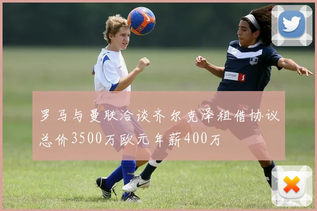 罗马与曼联洽谈齐尔克泽租借协议总价3500万欧元年薪400万