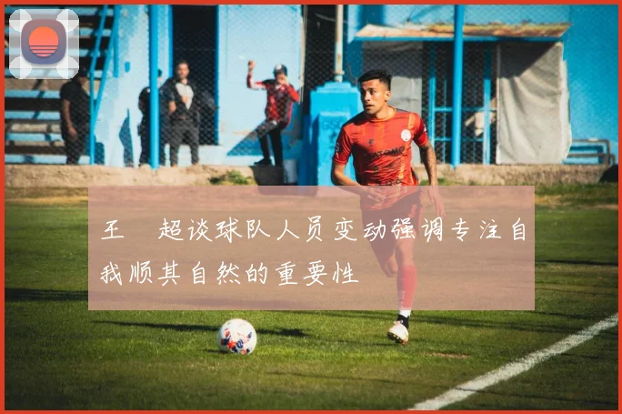 王燊超谈球队人员变动强调专注自我顺其自然的重要性