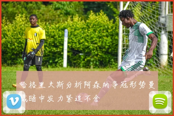 哈格里夫斯分析阿森纳争冠形势曼城暗中发力紧追不舍