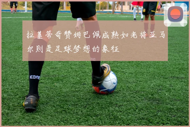 拉基蒂奇赞姆巴佩成熟如老将亚马尔则是足球梦想的象征