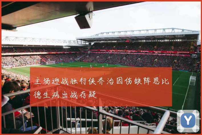 主场迎战独行侠乔治因伤缺阵恩比德生病出战存疑