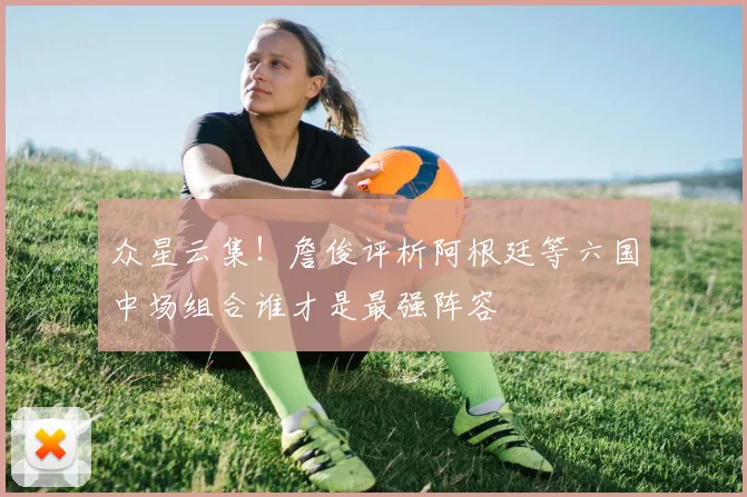 众星云集！詹俊评析阿根廷等六国中场组合谁才是最强阵容