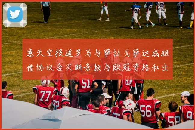 意天空报道罗马与萨拉戈萨达成租借协议含买断条款与欧冠资格和出场数挂钩