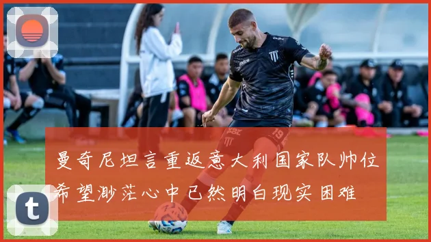曼奇尼坦言重返意大利国家队帅位希望渺茫心中已然明白现实困难