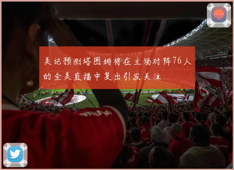 美记预测塔图姆将在主场对阵76人的全美直播中复出引发关注